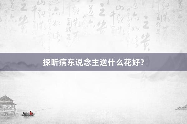 探听病东说念主送什么花好？